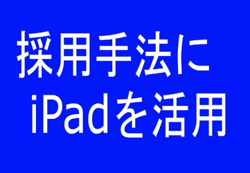 企業が苦戦する『採用活動』をiPadで効率化＆イメージアップ！ ペーパーレスでインパクト採用を可能にする活用事例を公開