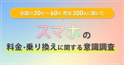 全国の20代～60代男女300名に聞いた 『スマホの料金・乗り換えに関する意識調査』