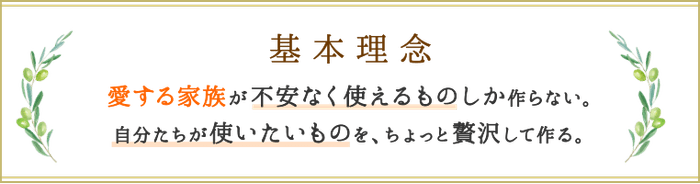 基本理念 愛する家族が不安なく使えるものしか作らない。自分たちが使いたいものを、ちょっと贅沢して作る。