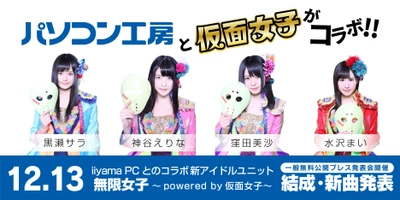 「パソコン工房」のイメージガールに 最強の地下アイドル「仮面女子」が就任！ なんと、iiyama PCとのコラボ新アイドルユニット 「無限女子 ～ powered by 仮面女子 ～」を結成！ 12月13日に一般無料公開型のプレス発表会イベントで新曲発表！ 
