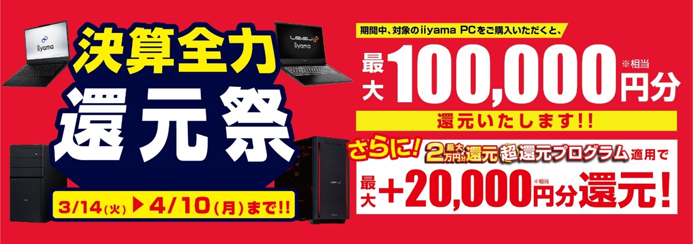 人気のゲーミングPCから即戦力のビジネスPCまで 最新パソコンをお得に手に入れよう! 対象iiyama PCのご購入で最大10万円分相当を還元する 「決算全力還元祭」を3月14日より期間限定で開催! 「最大2万円分還元! 超還元プログラム」併用で更にお得に!