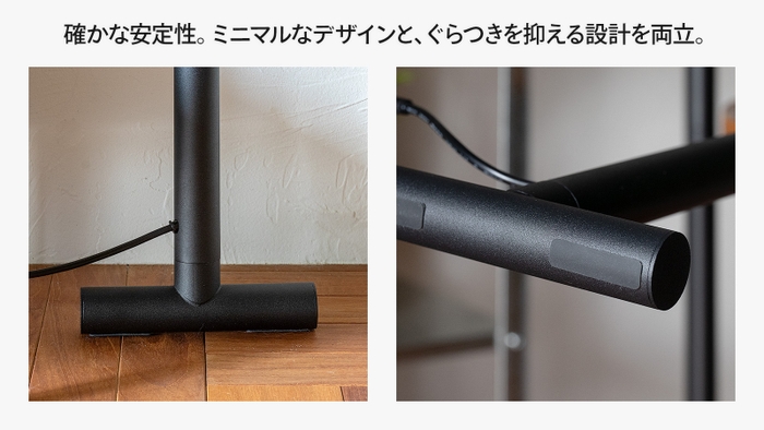 確かな安定性。ミニマムなデザインと、グラつきを抑える設計を両立。