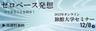 12/8(木)開催！＜受講料無料＞ 2022年オンライン旅館大学セミナー 令和5年 旅館の経営指針発表 「ゼロベース発想　今できることを探せ！」