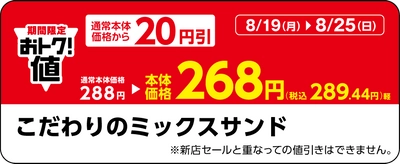 対象の三角サンドがおトク値　対象の三角サンド３品が本体価格より２０円引き８月１９日（月）～８月２５日（日）実施　対象の三角サンド６品のうちいずれか1品購入で、次回より使える「こだわりのミックスサンド」が本体価格より１００円引きレシートクーポン８月２６日（月）～９月１日（日）実施