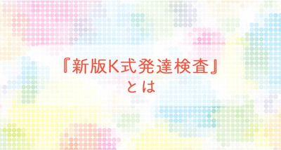 『新版K式発達検査』とは　～「発達検査」を受けて支援の役立てに ～