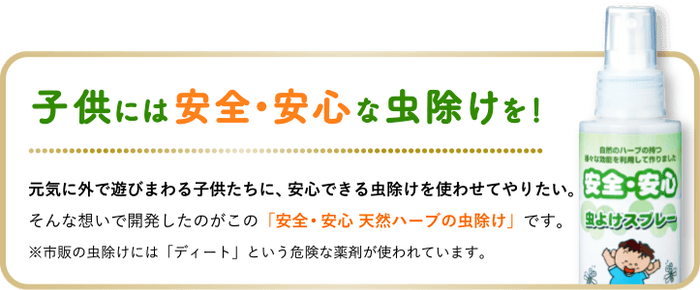 子供には安全•安心な虫除けを！元気に外で遊びまわる子供たちに、安心できる虫除けを使わせてやりたい。そんな想いで開発したのがこの「安全･安心 天然ハーブの虫除けスプレー」です。※市販の虫除けスプレーには「ディート」という危険な薬剤が使われています。