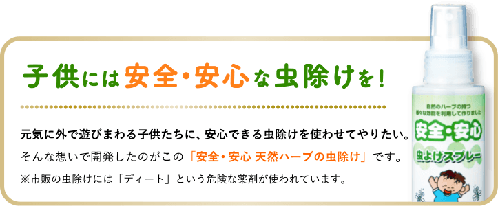 子供には安全•安心な虫除けを!元気に外で遊びまわる子供たちに、安心できる虫除けを使わせてやりたい。そんな想いで開発したのがこの「安全・安心 天然ハーブの虫除けスプレー」です。※市販の虫除けスプレーには「ディート」という危険な薬剤が使われています。