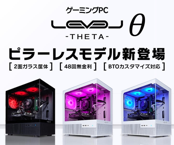 ゲーミングPC LEVELθ(レベル シータ)より、 2面ガラスのピラーレス筐体を採用した、 「見えて楽しい!遊んで楽しい!」ピラーレスモデルを販売開始!