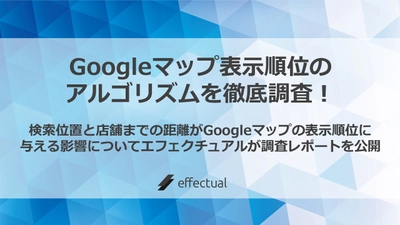 Googleマップ 表示順位のアルゴリズムを徹底調査！ 検索位置と店舗までの距離がGoogleマップの 表示順位に与える影響についてエフェクチュアルが 調査レポートを公開