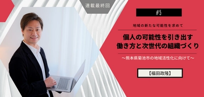 個人の可能性を引き出す働き方と次世代の組織づくり〜熊本県菊池市の地域活性化に向けて〜#5 【福田政隆】