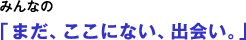 「まだ、ここにない、出会い。」