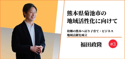 熊本県菊池市の地域活性化に向けて〜故郷の熊本へ戻り子育て・ビジネス、地域貢献を両立〜#3 【福田政隆】