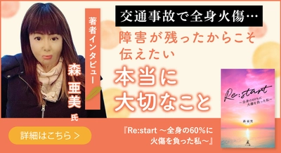 【幻冬舎】『Re:start 〜全身の60％に火傷を負った私〜』著者・森亜美氏のインタビュー公開！