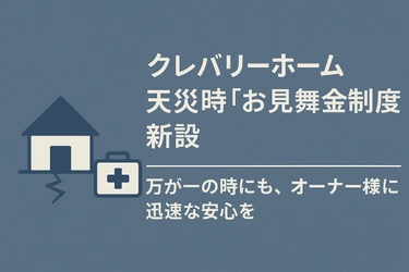 大切な暮らしを、万が一の時にも守りたい　クレバリーホーム、天災時『お見舞金制度』を新設