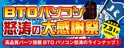 2025年7月11日（金）より、 『BTOパソコン怒涛の大感謝祭』を開催！！ 「MSI」、「ZOTAC」、「ASUS」のグラフィックスカードを採用した 高品質BTOパソコンを"怒涛の大感謝祭価格"でご提供します！