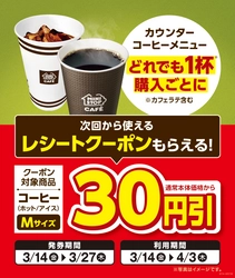 店内淹れたてコーヒーどれでも１杯ご購入ごとに コーヒー（ホット／アイス）Ｍサイズ 通常本体価格から３０円引きとなる 次回から使えるレシートクーポンがもらえます！ レシートクーポン発券期間３月１４日（金）～３月２７日（木） レシートクーポンご利用期間３月１４日（金）～４月３日（木）