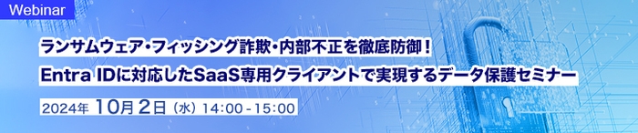 ランサムウェア・フィッシング詐欺・内部不正を徹底防御！   Entra IDに対応したSaaS専用クライアントで実現するデータ保護セミナー