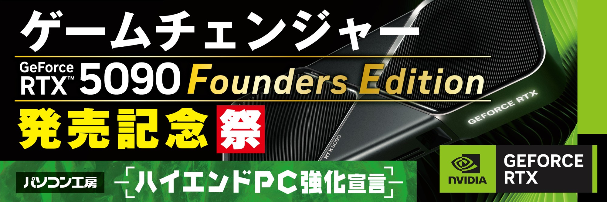 『ハイエンドPC強化宣言！』パソコン工房にて4月28日（火）より「GeForce RTX™ 5090 記念祭」を開催！ NVIDIA® GeForce RTX™ 5090 Founders Editionを搭載した新製品を一斉同時に発売！ さらに当社指定ハイエンドPCのご購入で、最大18,000円分相当の還元など様々なキャンペーンも同時展開します！