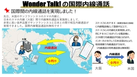 特許出願中の月額無料VPN音声サーバー「WonderTalk！」で、日本全国・海外でも、スマホが社内の既設ビジネスホンの内線電話としてご利用可能。インターネットが繋がる環境なら世界中どこでも社内との内線通話が可能です。スマホ内線で企業の柔軟な働き方を支援。
外出先のスマホが社内の内線電話として月額無料でご利用可能です。