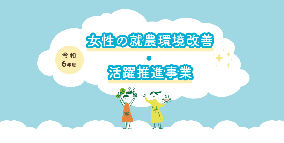 農業における女性農業者の呼び込み・定着・活躍に向けて 女性が働きやすい環境の整備及び女性農業者グループの活動を支援します！