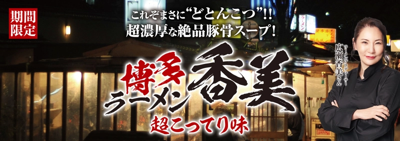 福岡出身で無類の豚骨ラーメン好きな広瀬香美さんが ラーメンプロデューサーとして花月嵐に登場！ 第2弾は、『博多ラーメン香美-超こってり味-』 12月4日(水)花月嵐全店で販売スタート!！