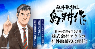 人気マンガ『島耕作』シリーズ主人公・島耕作、 ついに実在企業の社外取締役に就任！ 実在企業での役職就任は史上初！ 新任地・株式会社アクトで日本のサイバーセキュリティ問題に立ち向かう！