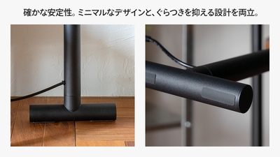 確かな安定性。ミニマムなデザインと、グラつきを抑える設計を両立。