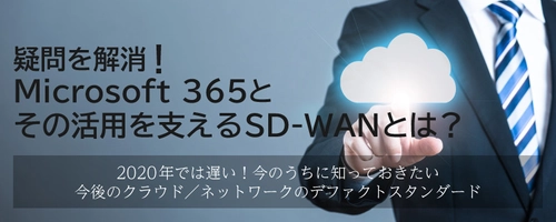 SD-WAN＆Microsoft 365関連セミナー　 疑問を解消！今話題のMicrosoft 365と、 その活用を支えるSD-WANとは？ ～2020年では遅い！今のうちに知っておきたい  今後のクラウド／ネットワークのデファクトスタンダード～