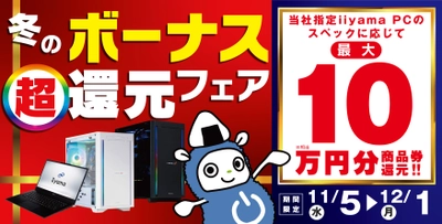 ボーナスシーズン到来！「冬のボーナス 超 還元フェア」を 11月5日から12月1日までの期間限定で開催！ 人気のゲーミングPCや高性能ノートPCなど 対象iiyama PCのご購入で最大10万円分相当を還元！