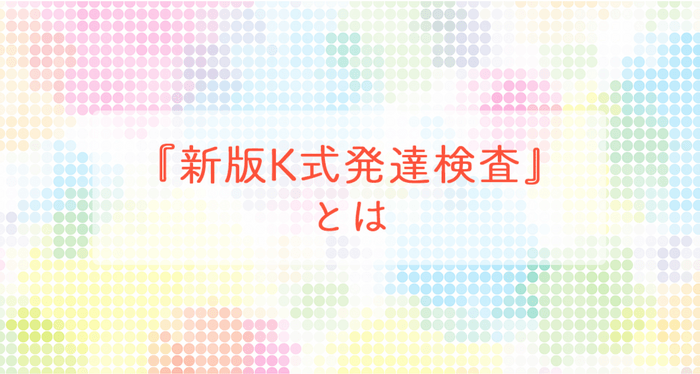 『新版K式発達検査』とは～「発達検査」を受けて支援の役立てに ～