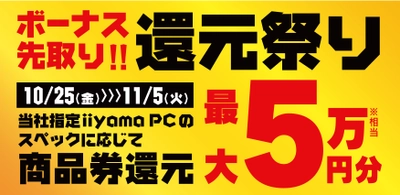 ボーナスシーズン到来！最新パソコンをお得にゲットしよう！ 人気のゲーミングPCや高性能ノートPCなど対象iiyama PCのご購入で最大5万円分相当を還元する「ボーナス先取り! 還元祭り」を 10月25日から11月5日までの期間限定で開催！