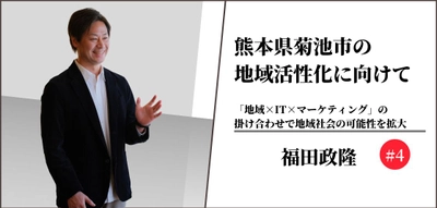 熊本県菊池市の地域活性化に向けて〜「地域×IT×マーケティング」の掛け合わせで地域社会の可能性を拡大〜#4 【福田政隆】