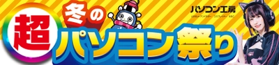 パソコン工房全店で2025年1月25日(土)より 「超 冬のパソコン祭り」を開催！「オススメ即納パソコン」や 「PCパーツ・周辺機器等の日替わりセール商品」など、 お買い得商品を全力でご提供！