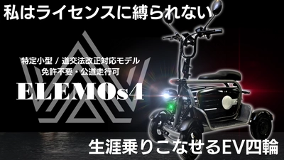 免許不要で公道が走れる。特定小型EV四輪「ELEMOs4」発売。　 ～3月9日よりMakuakeにて先行販売開始。 全世代が“簡単”かつ“便利”に乗りこなせるスマートな四輪を。～